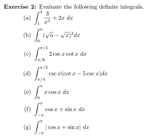 Exercise 2: Evaluate the following definite integrals.
+ 2x dx
x3
(a)
(b) / (Va- VI)²dx
7/4
(e) J16
2 csc x cot x dx
(c)
/-
1/2
(4) "
csc x(cot x – 5 csc x)dx
(e)
x cOs x dx
(f) /.
cos x + sin x dx
cos x + sin | dx
