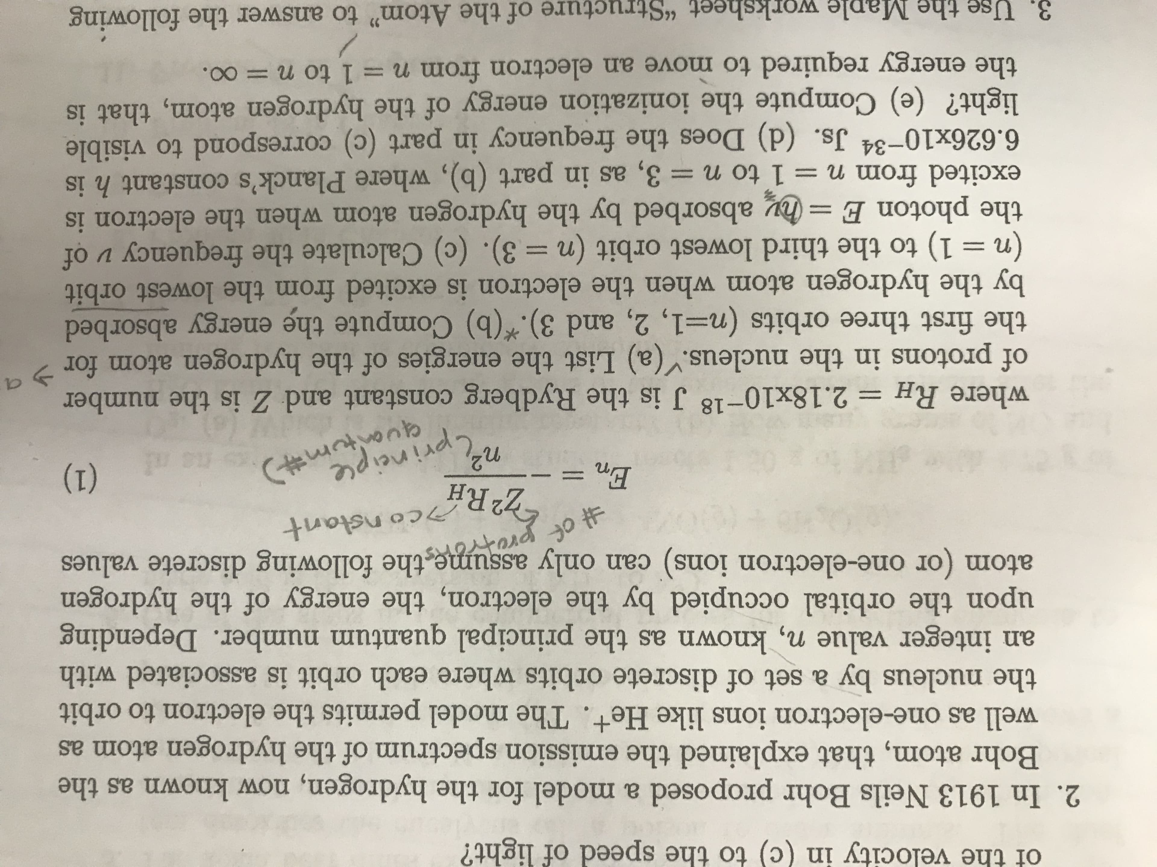 of the velocity in (c) to the speed of light?
2. In 1913 Neils Bohr proposed a model for the hydrogen, now known as the
Bohr atom, that explained the emission spectrum of the hydrogen atom as
well as one-electron ions like Het. The model permits the electron to orbit
the nucleus by a set of discrete orbits where each orbit is associated with
an integer value n, known as the principal quantum number. Depending
upon the orbital occupied by the electron, the energy of the hydrogen
atom (or one-electron ions) can only assume the following discrete values
1terd 30 tF
aconstant
En
n2
prineiple
2 S1
where RH 2.18x10-18 J is the Rydberg constant and Z is the number
of protons in the nucleus.(a) List the energies of the hydrogen atom for
the first three orbits (n-1, 2, and 3).*(b) Compute the energy absorbed
by the hydrogen atom when the electron is excited from the lowest orbit
(n 1) to the third lowest orbit (n 3). (c) Calculate the frequency v of
the photon E = y absorbed by the hydrogen atom when the electron is
excited fromn=1 to n =3, as in part (b), where Planck's constant h is
6.626x10-34 Js. (d) Does the frequency in part (c) correspond to visible
light? (e) Compute the ionization energy of the hydrogen atom, that is
(T)
1
the energy required to move an electron from n= 1 to n = oo.
3. Use the Maple worksheet "Structure of the Atom" to answer the following
