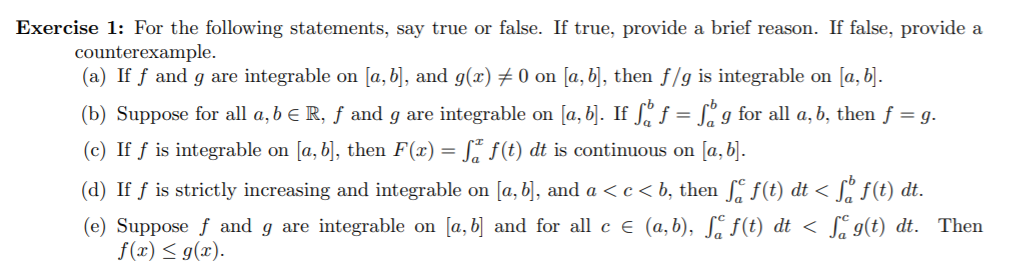 Exercise 1: For the following statements, say true or false. If true, provide a brief reason. If false, provide a
counterexample.
(a) If f and g are integrable on [a, b], and g(x) # 0 on [a, b], then f/g is integrable on [a, b].
(b) Suppose for all a, b e R, ƒ and g are integrable on [a, b]. If Sº f = L° g for all a, b, then f = g.
(c) If f is integrable on [a, b], then F(x) = S* f(t) dt is continuous on [a, b].
(d) If ƒ is strictly increasing and integrable on [a, b], and a < c < b, then , f(t) dt < [, f(t) dt.
(e) Suppose f and g are integrable on [a, b] and for all c e (a,b), S. f(t) dt < S g(t) dt. Then
f(x) < g(x).
