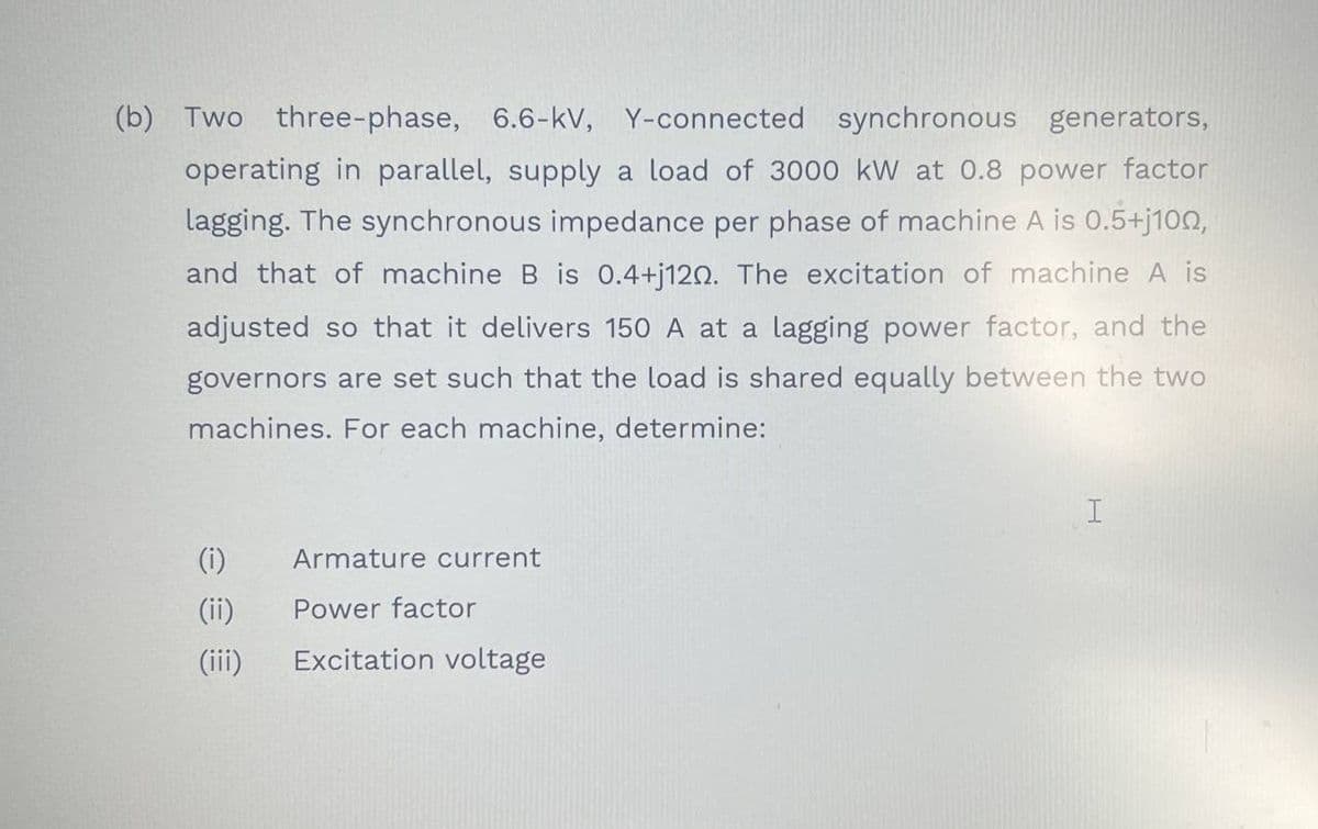 (b) Two three-phase, 6.6-kV, Y-connected synchronous generators,
operating in parallel, supply a load of 3000 kW at 0.8 power factor
lagging. The synchronous impedance per phase of machine A is 0.5+j100,
and that of machine B is 0.4+j120. The excitation of machine A is
adjusted so that it delivers 150 A at a lagging power factor, and the
governors are set such that the load is shared equally between the two
machines. For each machine, determine:
(i)
Armature current
(ii)
Power factor
(ii)
Excitation voltage
