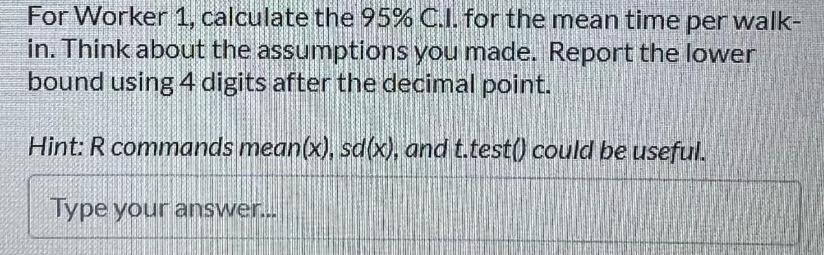 For Worker 1, calculate the 95% C.I. for the mean time per walk-
in. Think about the assumptions you made. Report the lower
bound using 4 digits after the decimal point.
Hint: R commands mean(x), sd(x), and t.test() could be useful.
Type your answer.
