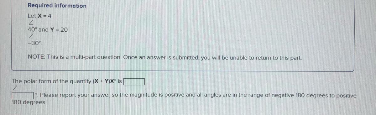 Required information
Let X = 4
40° and Y = 20
7.
-30°.
NOTE: This is a multi-part question. Once an answer is submitted, you will be unable to return to this part.
The polar form of the quantity (X + Y)X* is
. Please report your answer so the magnitude is positive and all angles are in the range of negative 180 degrees to positive
180 degrees.

