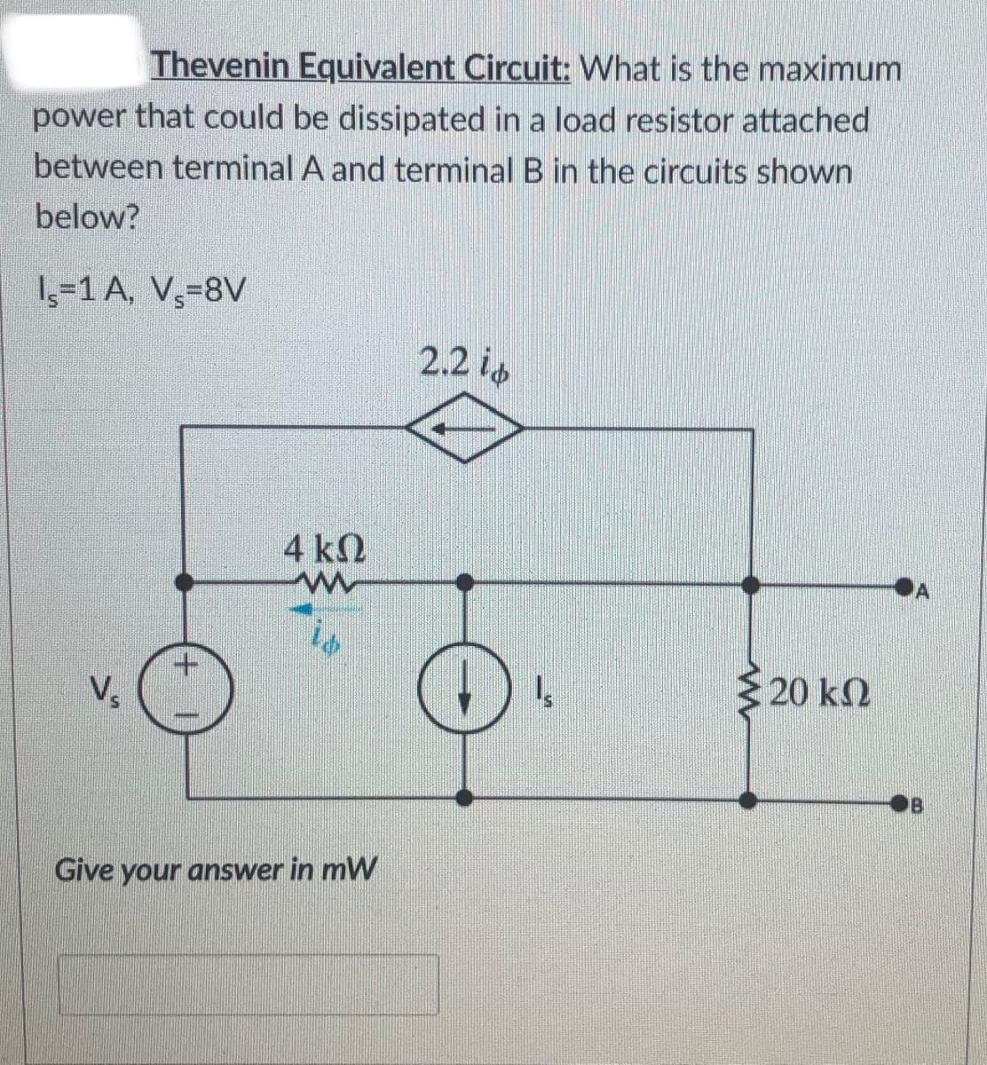 Thevenin Equivalent Circuit: What is the maximum
power that could be dissipated in a load resistor attached
between terminal A and terminal B in the circuits shown
below?
1,-1 A, V,=8V
2.2 is
4 k2
is
20 kN
Vs
Give your answer in mW
