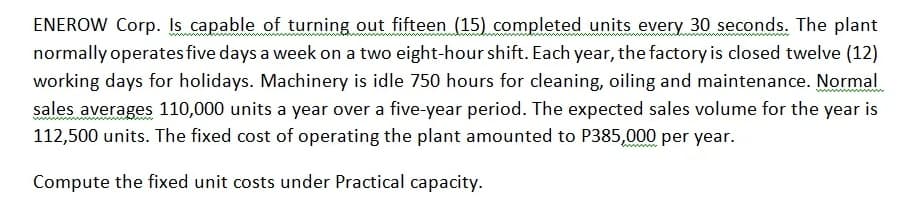 ENEROW Corp. Is capable of turning out fifteen (15) completed units every 30 seconds. The plant
normally operates five days a week on a two eight-hour shift. Each year, the factory is closed twelve (12)
working days for holidays. Machinery is idle 750 hours for cleaning, oiling and maintenance. Normal
sales averages 110,000 units a year over a five-year period. The expected sales volume for the year is
112,500 units. The fixed cost of operating the plant amounted to P385,000 per year.
wwww
Compute the fixed unit costs under Practical capacity.
