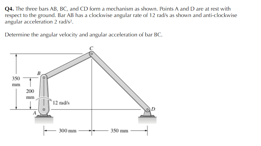 Q4. The three bars AB, BC, and CD form a mechanism as shown. Points A and D are at rest with
respect to the ground. Bar AB has a clockwise angular rate of 12 rad/s as shown and anti-clockwise
angular acceleration 2 rad/s?.
Determine the angular velocity and angular acceleration of bar BC.
B
350
mm
200
mm
`12 rad/s
300 mm
350 mm
