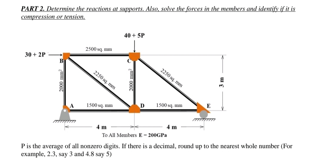 PART 2. Determine the reactions at supports. Also, solve the forces in the members and identify if it is
compression or tension.
30+2P
B
2000 mm²
2500 sq.mm
2250 sq.mm
1500 sq.mm
40 + 5P
D
2250 sq.mm
1500 sq.mm
4 m
To All Members E 200GPa
4 m
E
E
3
P is the average of all nonzero digits. If there is a decimal, round up to the nearest whole number (For
example, 2.3, say 3 and 4.8 say 5)