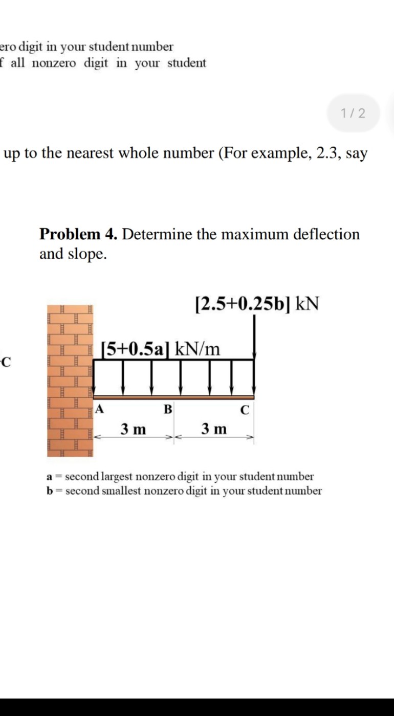 ero digit in your student number
f all nonzero digit in your student
up to the nearest whole number (For example, 2.3, say
-C
Problem 4. Determine the maximum deflection
and slope.
[5+0.5a] kN/m
A
3 m
[2.5+0.25b] kN
B
1/2
3 m
a = second largest nonzero digit in your student number
b = second smallest nonzero digit in your student number