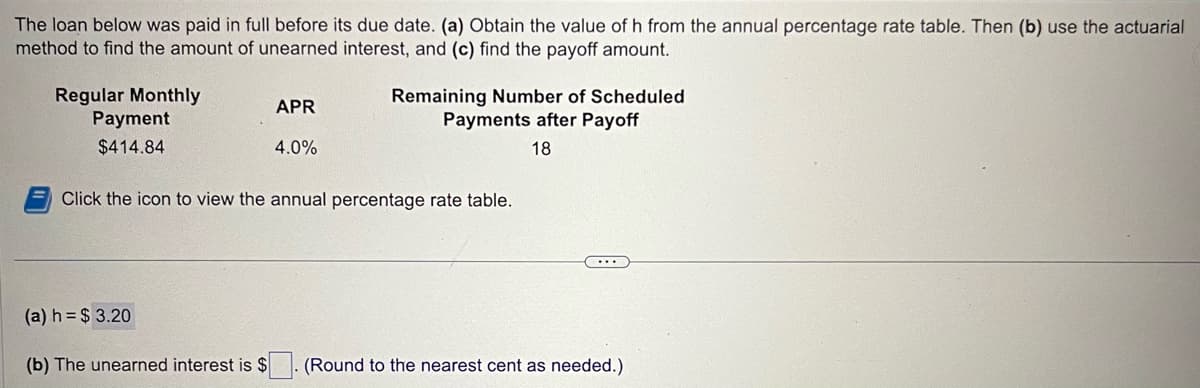 The loan below was paid in full before its due date. (a) Obtain the value of h from the annual percentage rate table. Then (b) use the actuarial
method to find the amount of unearned interest, and (c) find the payoff amount.
Regular Monthly
Payment
$414.84
APR
4.0%
Remaining Number of Scheduled
Payments after Payoff
18
Click the icon to view the annual percentage rate table.
...
(a) h= $3.20
(b) The unearned interest is $ (Round to the nearest cent as needed.)