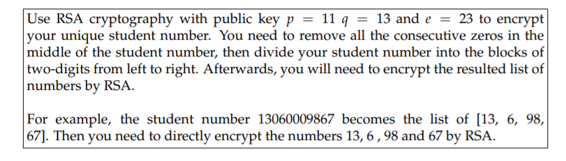Use RSA cryptography with public key p = 11 q = 13 and e = 23 to encrypt
your unique student number. You need to remove all the consecutive zeros in the
middle of the student number, then divide your student number into the blocks of
two-digits from left to right. Afterwards, you will need to encrypt the resulted list of
numbers by RSA.
For example, the student number 13060009867 becomes the list of [13, 6, 98,
67]. Then you need to directly encrypt the numbers 13, 6 , 98 and 67 by RSA.
