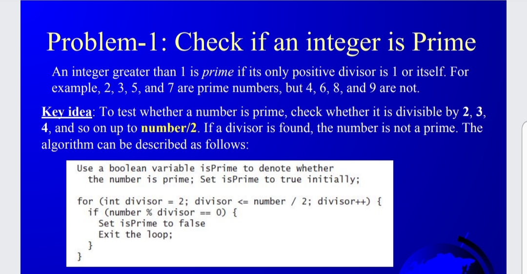 Problem-1: Check if an integer is Prime
An integer greater than 1 is prime if its only positive divisor is 1 or itself. For
example, 2, 3, 5, and 7 are prime numbers, but 4, 6, 8, and 9 are not.
Key idea: To test whether a number is prime, check whether it is divisible by 2, 3,
4, and so on up to number/2. If a divisor is found, the number is not a prime. The
algorithm can be described as follows:
Use a boolean variable isPrime to denote whether
the number is prime; Set isPrime to true initially;
for (int divisor = 2; divisor <= number / 2; divisor++) {
if (number % divisor == 0) {
Set isPrime to false
Exit the loop;
}
}
