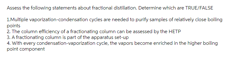 Assess the following statements about fractional distillation. Determine which are TRUE/FALSE
1.Multiple vaporization-condensation cycles are needed to purify samples of relatively close boiling
points
2. The column efficiency of a fractionating column can be assessed by the HETP
3. A fractionating column is part of the apparatus set-up
4. With every condensation-vaporization cycle, the vapors become enriched in the higher boiling
point component
