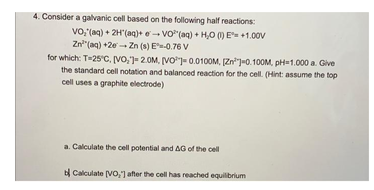 4. Consider a galvanic cell based on the following half reactions:
VO,(aq) + 2H*(aq)+ e → VO"(aq) + H,0 (1) E°= +1.00V
Zn"(aq) +2e - Zn (s) E=-0.76 V
for which: T=25C, [VO,']= 2.0M, [VO)= 0.0100M, [Zn"]=0.100M, pH=1.000 a. Give
the standard cell notation and balanced reaction for the cell. (Hint: assume the top
cell uses a graphite electrode)
a. Calculate the cell potential and AG of the cell
bị Calculate [VO,'] after the cell has reached equilibrium
