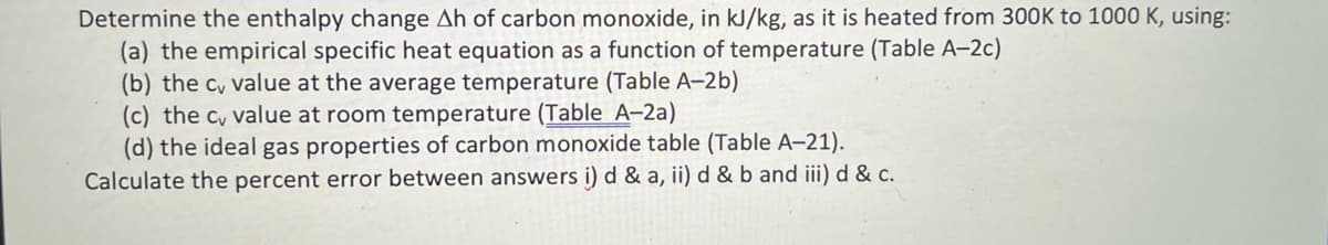 Determine the enthalpy change Ah of carbon monoxide, in kJ/kg, as it is heated from 300K to 1000 K, using:
(a) the empirical specific heat equation as a function of temperature (Table A-2c)
(b) the c, value at the average temperature (Table A-2b)
(c) the c, value at room temperature (Table A-2a)
(d) the ideal gas properties of carbon monoxide table (Table A-21).
Calculate the percent error between answers i) d & a, ii) d & b and iii) d & c.