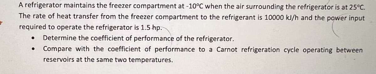 A refrigerator maintains the freezer compartment at -10°C when the air surrounding the refrigerator is at 25°C.
The rate of heat transfer from the freezer compartment to the refrigerant is 10000 kJ/h and the power input
required to operate the refrigerator is 1.5 hp.
● Determine the coefficient of performance of the refrigerator.
●
Compare with the coefficient of performance to a Carnot refrigeration cycle operating between
reservoirs at the same two temperatures.