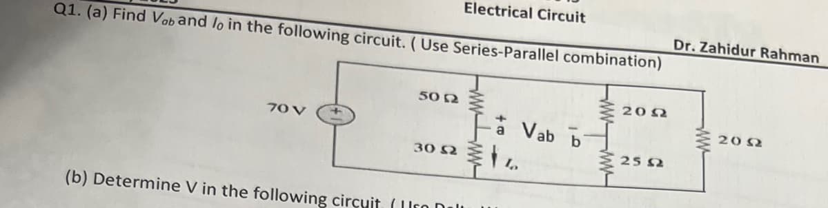 Electrical Circuit
Q1. (a) Find Vob and lo in the following circuit. (Use Series-Parallel combination)
70 V
5012
30 521
(b) Determine V in the following circuit (Ir Dall
Vab b
2002
2552
Dr. Zahidur Rahman
www
20 Ω