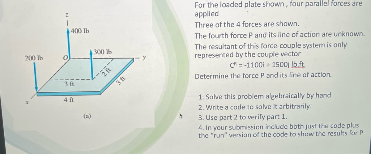 200 lb
0
400 lb
3 ft
4 ft
(a)
300 lb
2 ft
3 ft
y
For the loaded plate shown, four parallel forces are
applied
Three of the 4 forces are shown.
The fourth force P and its line of action are unknown.
The resultant of this force-couple system is only
represented by the couple vector
CR=-1100i + 1500j lb.ft.
Determine the force P and its line of action.
1. Solve this problem algebraically by hand
2. Write a code to solve it arbitrarily.
3. Use part 2 to verify part 1.
4. In your submission include both just the code plus
the "run" version of the code to show the results for P