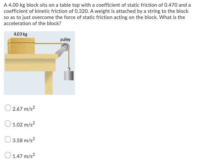 A 4.00 kg block sits on a table top with a coefficient of static friction of 0.470 and a
coefficient of kinetic friction of 0.320. A weight is attached by a string to the block
so as to just overcome the force of static friction acting on the block. What is the
acceleration of the block?
4.00 kg
pulley
2.67 m/s2
O 1.02 m/s?
3.58 m/s2
O 1.47 m/s?
