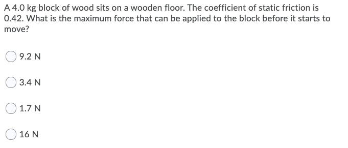 A 4.0 kg block of wood sits on a wooden floor. The coefficient of static friction is
0.42. What is the maximum force that can be applied to the block before it starts to
move?
9.2 N
3.4 N
O 1.7 N
16 N
