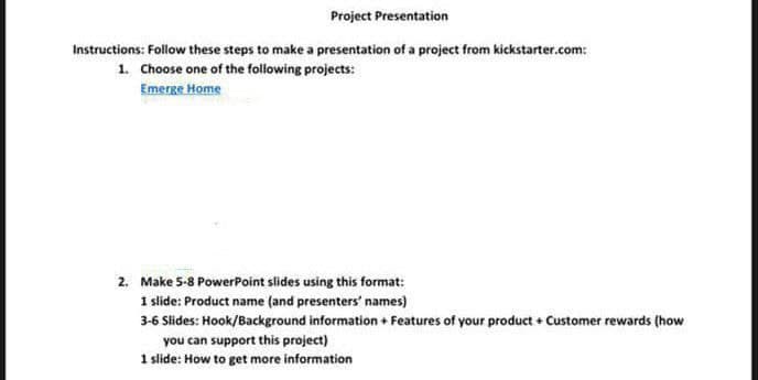 Project Presentation
Instructions: Follow these steps to make a presentation of a project from kickstarter.com:
1. Choose one of the following projects:
Emerge Home
2. Make 5-8 PowerPoint slides using this format:
1 slide: Product name (and presenters' names)
3-6 Slides: Hook/Background information + Features of your product + Customer rewards (how
you can support this project)
1 slide: How to get more information
