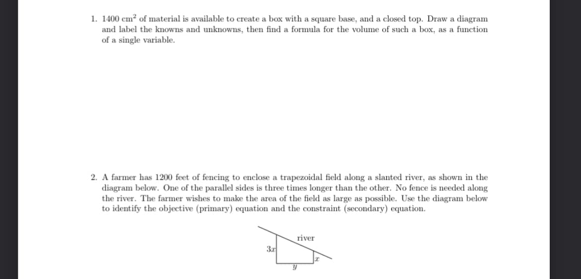 1. 1400 cm² of material is available to create a box with a square base, and a closed top. Draw a diagram
and label the knowns and unknowns, then find a formula for the volume of such a box, as a function
of a single variable.
2. A farmer has 1200 feet of fencing to enclose a trapezoidal field along a slanted river, as shown in the
diagram below. One of the parallel sides is three times longer than the other. No fence is needed along
the river. The farmer wishes to make the area of the field as large as possible. Use the diagram below
to identify the objective (primary) equation and the constraint (secondary) equation.
3x
river
Y