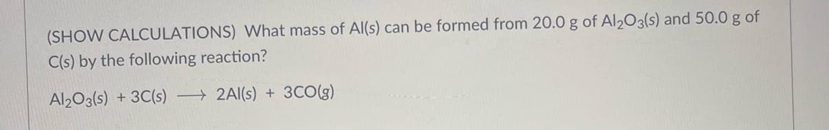 (SHOW CALCULATIONS) What mass of Al(s) can be formed from 20.0 g of Al2O3(s) and 50.0 g of
C(s) by the following reaction?
Al2O3(s) + 3C(s)
2Al(s) + 3CO(g)