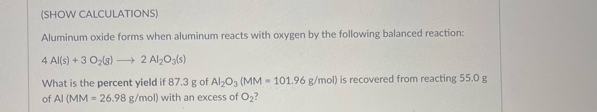 (SHOW CALCULATIONS)
Aluminum oxide forms when aluminum reacts with oxygen by the following balanced reaction:
4 Al(s) + 3 O₂(g) →→→ 2 Al₂O3(s)
What is the percent yield if 87.3 g of Al2O3 (MM = 101.96 g/mol) is recovered from reacting 55.0 g
of Al (MM 26.98 g/mol) with an excess of O2?