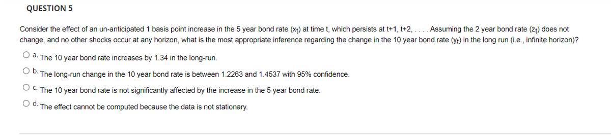 QUESTION 5
Consider the effect of an un-anticipated 1 basis point increase in the 5 year bond rate (xt) at timet, which persists at t+1, t+2, ... . Assuming the 2 year bond rate (zt) does not
change, and no other shocks occur at any horizon, what is the most appropriate inference regarding the change in the 10 year bond rate (yt) in the long run (i.e., infinite horizon)?
O a. The 10 year bond rate increases by 1.34 in the long-run.
O D. The long-run change in the 10 year bond rate is between 1.2263 and 1.4537 with 95% confidence.
O C. The 10 year bond rate is not significantly affected by the increase in the 5 year bond rate.
O d. The effect cannot be computed because the data is not stationary.
