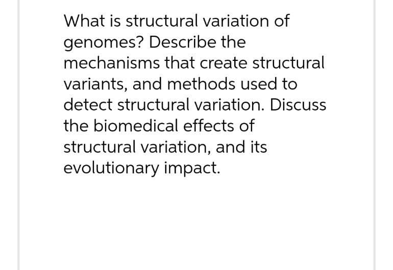 What is structural variation of
genomes? Describe the
mechanisms that create structural
variants, and methods used to
detect structural variation. Discuss
the biomedical effects of
structural variation, and its
evolutionary impact.
