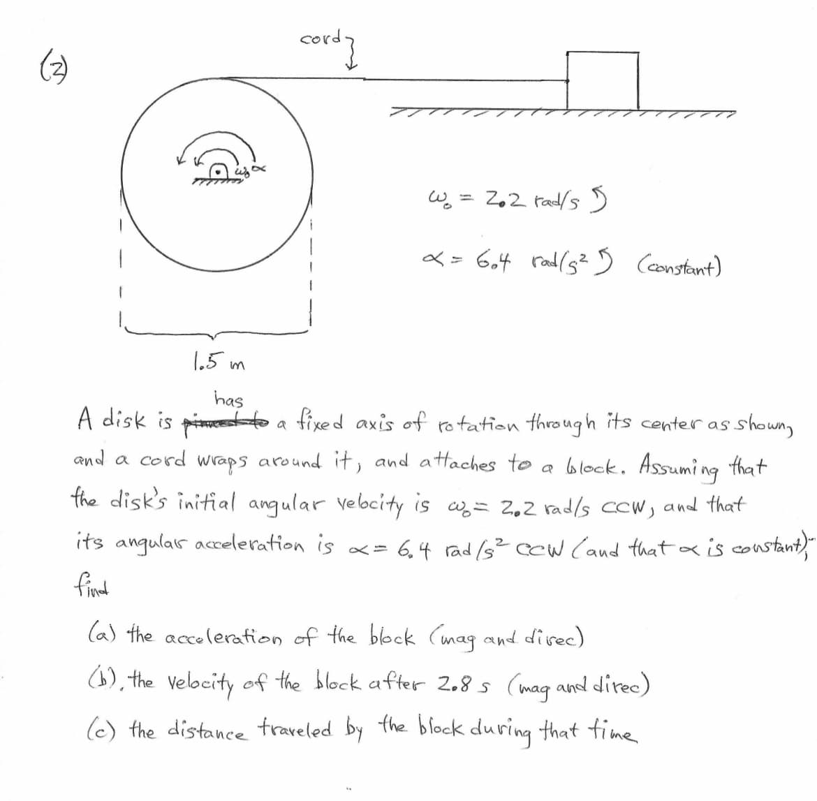 LG
1.5m
has
cordy
W₂ = 2₁2 rad/s 5
x = 604 rad/5²15) (constant)
A disk is
to a fixed axis of rotation through its center as.
and a cord wraps around it, and attaches to a block. Assuming that
the disk's initial angular velocity is w₂ = 2.2 rad/s CCW, and that
its angulars acceleration is x = 6₁4 rad /s² cew (and that a is constant),""
find
(a) the acceleration of the block (mag and direc)
(b), the velocity of the block after 2.8s (mag and direc)
(c) the distance traveled by the block during that time.
• shown,