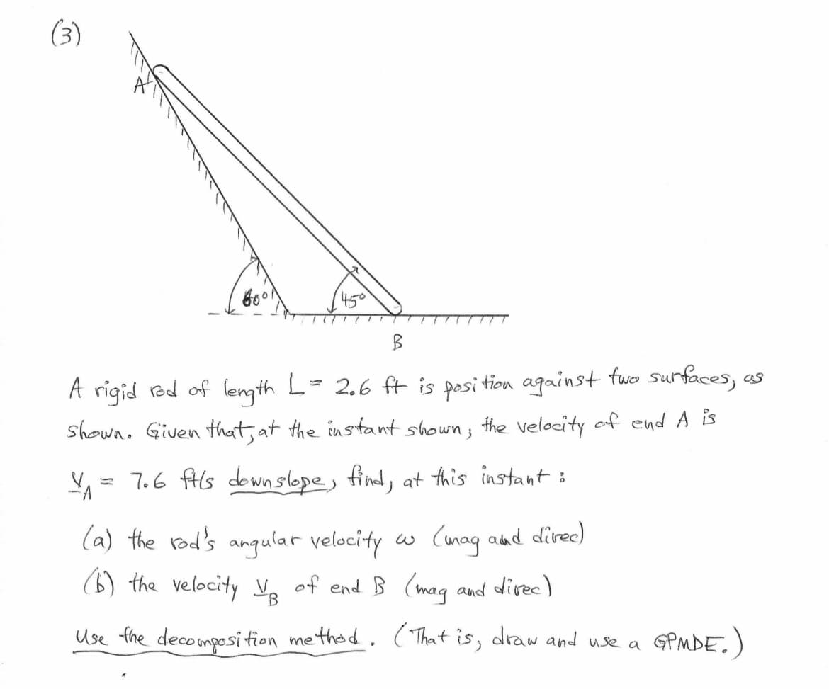 450
B
A rigid red of length L = 2.6 ft is position against two surfaces, as
Shown. Given that, at the instant shown, the velocity of end A is
V₁ = 7.6 fils down slope, find, at this instant :
(mag and direc)
and direc)
(a) the rod's angular velocity w
(b) the velocity V₂ of end B (mag
B
Use the decomposition method. (That is, draw and use a
GPMDE.)