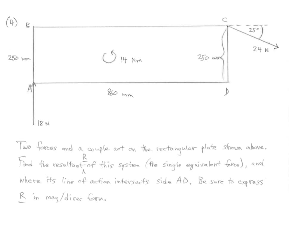 B
250 mm
18 N
ی
14 Nm
860 mm
250 mm
25°
24 N
Two forces and a couple act on the rectangular plate shown above.
R
Find the resultant of this system ('the single equivalent force), and
A
where its line of action intersects side AD. Be sure to express.
R in mag/direr form.