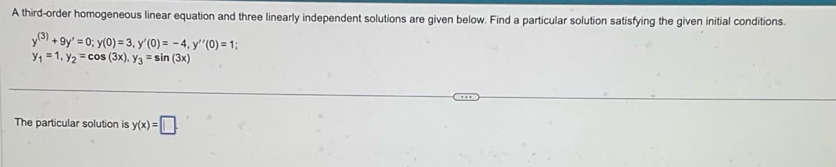 A third-order homogeneous linear equation and three linearly independent solutions are given below. Find a particular solution satisfying the given initial conditions.
y(3) +9y' = 0; y(0) = 3, y'(0) = -4, y''(0) = 1;
Y₁ = 1, y₂ = cos (3x), y3 = sin (3x)
The particular solution is y(x) =