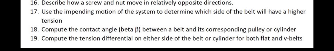 16. Describe how a screw and nut move in relatively opposite directions.
17. Use the impending motion of the system to determine which side of the belt will have a higher
tension
18. Compute the contact angle (beta ß) between a belt and its corresponding pulley or cylinder
19. Compute the tension differential on either side of the belt or cylinder for both flat and v-belts