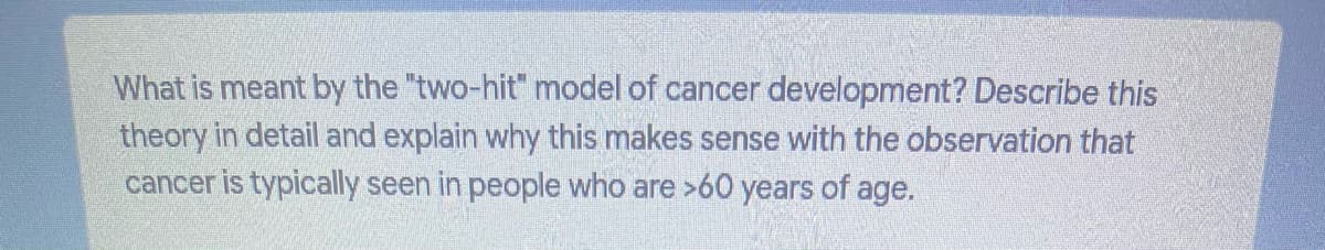 What is meant by the "two-hit" model of cancer development? Describe this
theory in detail and explain why this makes sense with the observation that
cancer is typically seen in people who are >60 years of age.
