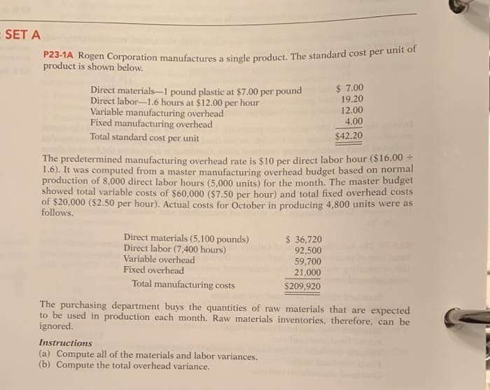 = SET A
P23-1A Rogen Corporation manufactures a single product. The standard cost per unit of
product is shown below.
Direct materials 1 pound plastic at $7.00 per pound
Direct labor-1.6 hours at $12.00 per hour
Variable manufacturing overhead
Fixed manufacturing overhead
Total standard cost per unit
The predetermined manufacturing overhead rate is $10 per direct labor hour ($16.00 +
1.6). It was computed from a master manufacturing overhead budget based on normal
production of 8,000 direct labor hours (5,000 units) for the month. The master budget
showed total variable costs of $60,000 ($7.50 per hour) and total fixed overhead costs
of $20,000 ($2.50 per hour). Actual costs for October in producing 4,800 units were as
follows.
Direct materials (5,100 pounds)
Direct labor (7,400 hours)
Variable overhead
Fixed overhead
Total manufacturing costs
$ 7.00
19.20
12.00
4.00
$42.20
$36,720
92,500
59,700
21,000
$209,920
Instructions
(a) Compute all of the materials and labor variances.
(b) Compute the total overhead variance.
The purchasing department buys the quantities of raw materials that are expected
to be used in production each month. Raw materials inventories, therefore, can be
ignored.