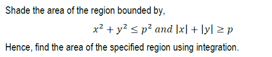 Shade the area of the region bounded by,
x2 + y? < p² and |x| + [y| > p
Hence, find the area of the specified region using integration.
