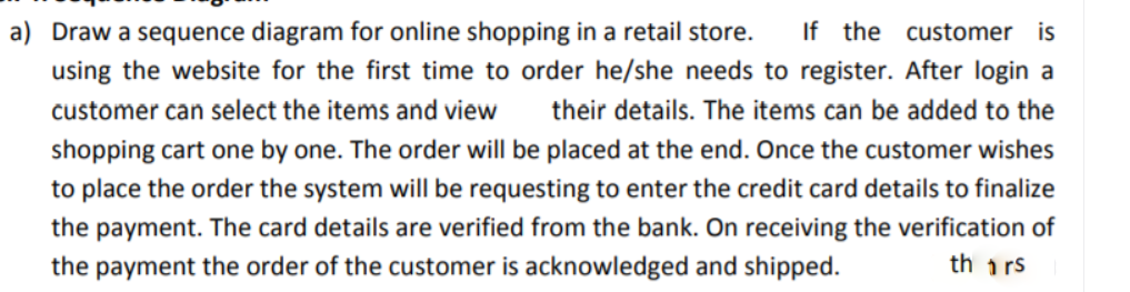 a) Draw a sequence diagram for online shopping in a retail store.
using the website for the first time to order he/she needs to register. After login a
If the customer is
customer can select the items and view
their details. The items can be added to the
shopping cart one by one. The order will be placed at the end. Once the customer wishes
to place the order the system will be requesting to enter the credit card details to finalize
the payment. The card details are verified from the bank. On receiving the verification of
th i rs
the payment the order of the customer is acknowledged and shipped.
