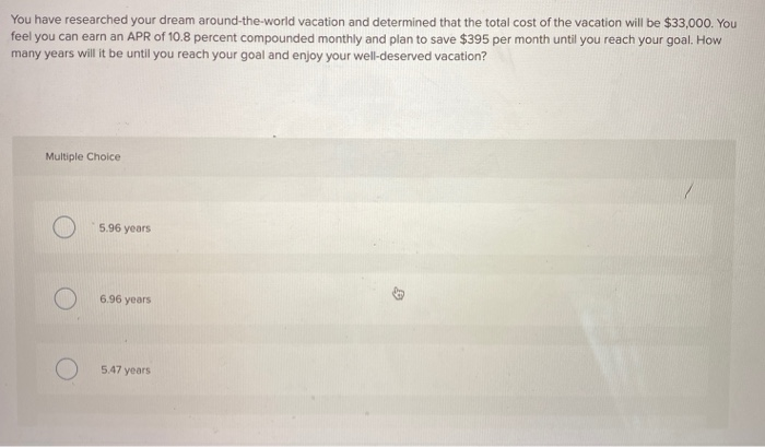 You have researched your dream around-the-world vacation and determined that the total cost of the vacation will be $33,000. You
feel you can earn an APR of 10.8 percent compounded monthly and plan to save $395 per month until you reach your goal. How
many years will it be until you reach your goal and enjoy your well-deserved vacation?
Multiple Choice
O
5.96 years
6.96 years
5.47 years