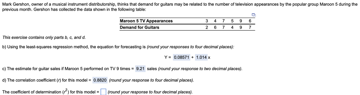 Mark Gershon, owner of a musical instrument distributorship, thinks that demand for guitars may be related to the number of television appearances by the popular group Maroon 5 during the
previous month. Gershon has collected the data shown in the following table:
Maroon 5 TV Appearances
Demand for Guitars
3 4
6
2
7 5
7
4
This exercise contains only parts b, c, and d.
b) Using the least-squares regression method, the equation for forecasting is (round your responses to four decimal places):
Y = 0.08571 + 1.014 x
9
9
c) The estimate for guitar sales if Maroon 5 performed on TV 9 times = 9.21 sales (round your response to two decimal places).
d) The correlation coefficient (r) for this model = 0.8820 (round your response to four decimal places).
The coefficient of determination (2) for this model =
(round your response to four decimal places).
6
7