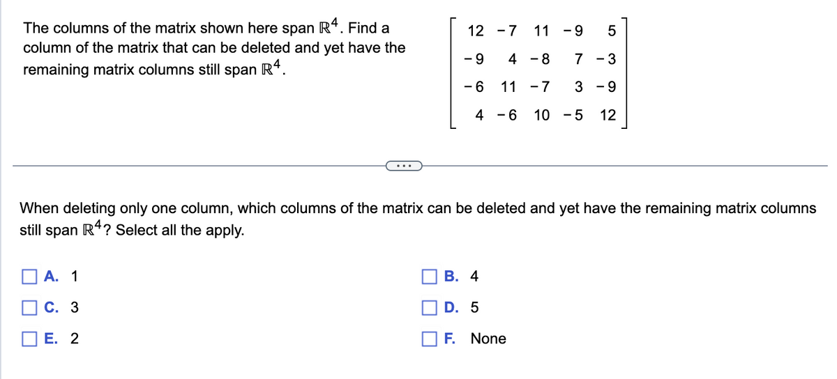 The columns of the matrix shown here span R4. Find a
column of the matrix that can be deleted and yet have the
remaining matrix columns still span R4.
|
[
A. 1
C. 3
12 -7 11
- 9
4 - 8
- 6
11
-7
4
- 6 10 -5
E. 2
-9
When deleting only one column, which columns of the matrix can be deleted and yet have the remaining matrix columns
still span R4? Select all the apply.
B. 4
D. 5
F. None
LO
5
7
- 3
3 - 9
12
