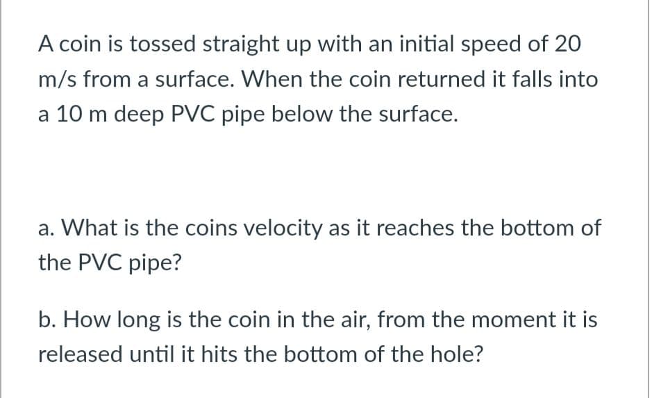 A coin is tossed straight up with an initial speed of 20
m/s from a surface. When the coin returned it falls into
a 10 m deep PVC pipe below the surface.
a. What is the coins velocity as it reaches the bottom of
the PVC pipe?
b. How long is the coin in the air, from the moment it is
released until it hits the bottom of the hole?
