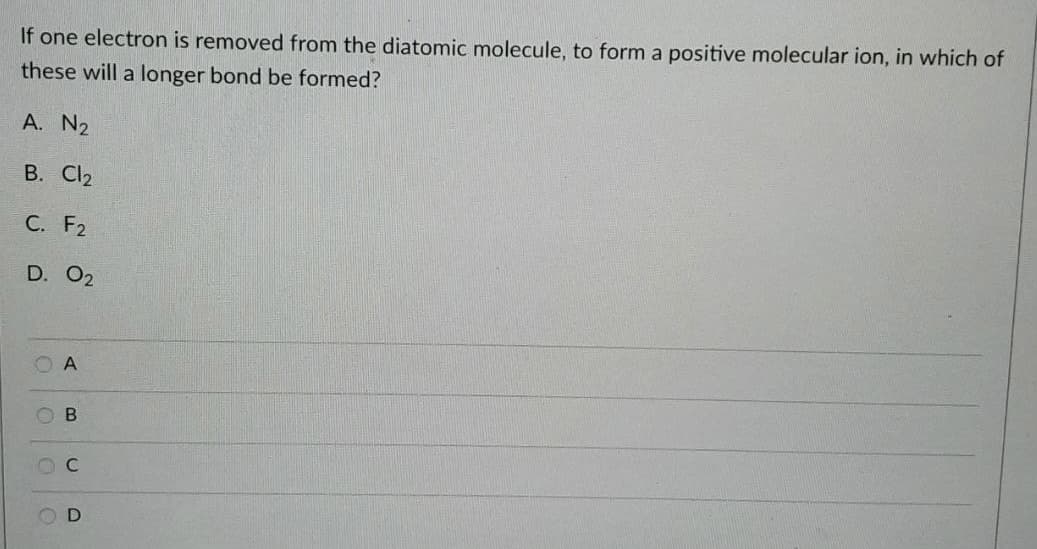 If one electron is removed from the diatomic molecule, to form a positive molecular ion, in which of
these will a longer bond be formed?
A. N2
B. Cl2
С. F2
D. 02
O A
O B
