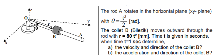 The rod A rotates in the horizontal plane (xy- plane)
t3
with 0=-
2
[rad).
The collet B (Bilezik) moves outward through the
rod with r= 80 t² [mm]. Time t is given in seconds,
when time t=1 sec determine,
a) the velocity and direction of the collet B?
b) the acceleration and direction of the collet B?
B
