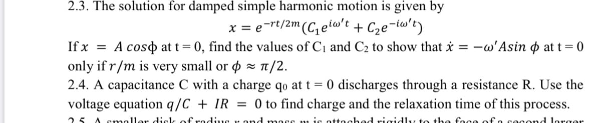 2.3. The solution for damped simple harmonic motion is given by
x = e-rt/2m(C, eio't + Cze-iw't)
If x = A coso at t= 0, find the values of C1 and C2 to show that i = -w'Asin o at t= 0
only if r/m is very small or ø T/2.
