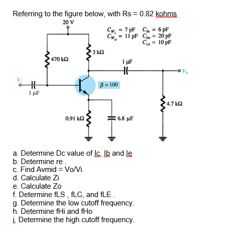 Referring to the figure below, with Rs = 0.82 kohms
20 V
Cw, = 7 pF C = 6 pF
Cw = 11 pF Ch = 20 pF
Ce = 10 pF
3 k2
470 k2
I µF
B = 100
1 µF
4.7 k2
0.91 k2
6.8 µF
a. Determine Dc value of lc, Ib and le
b. Determine re.
c. Find Avmid = Vo/Vi.
d. Calculate Zi
e. Calculate Zo
f. Determine fLS , fLC, and fLE.
g. Determine the low cutoff frequency.
h. Determine fHi and fHo
į Determine the high cutoff frequency.
