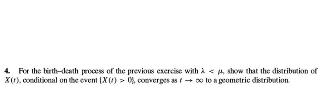 4. For the birth-death process of the previous exercise with λ <u, show that the distribution of
X(t), conditional on the event {X(t) > 0), converges as t→∞ to a geometric distribution.