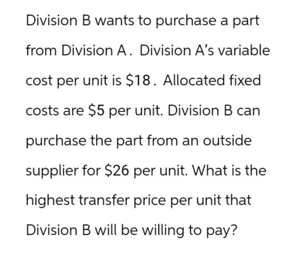 Division B wants to purchase a part
from Division A. Division A's variable
cost per unit is $18. Allocated fixed
costs are $5 per unit. Division B can
purchase the part from an outside
supplier for $26 per unit. What is the
highest transfer price per unit that
Division B will be willing to pay?