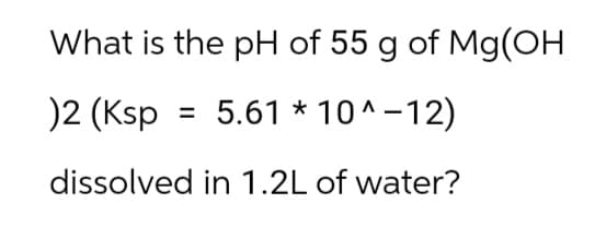 What is the pH of 55 g of Mg(OH
)2 (Ksp = 5.61 * 10^-12)
dissolved in 1.2L of water?