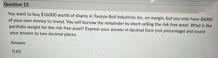 Question 13
You want to buy $16000 worth of shares in Tootsie Roll Industries Inc. on margin, but you only have $6000
of your own money to invest. You will borrow the remainder by short-selling the risk free asset. What is the
portfolio weight for the risk free asset? Express your answer in decimal form (not percentage) and round
your answer to two decimal places.
Answer:
0.63