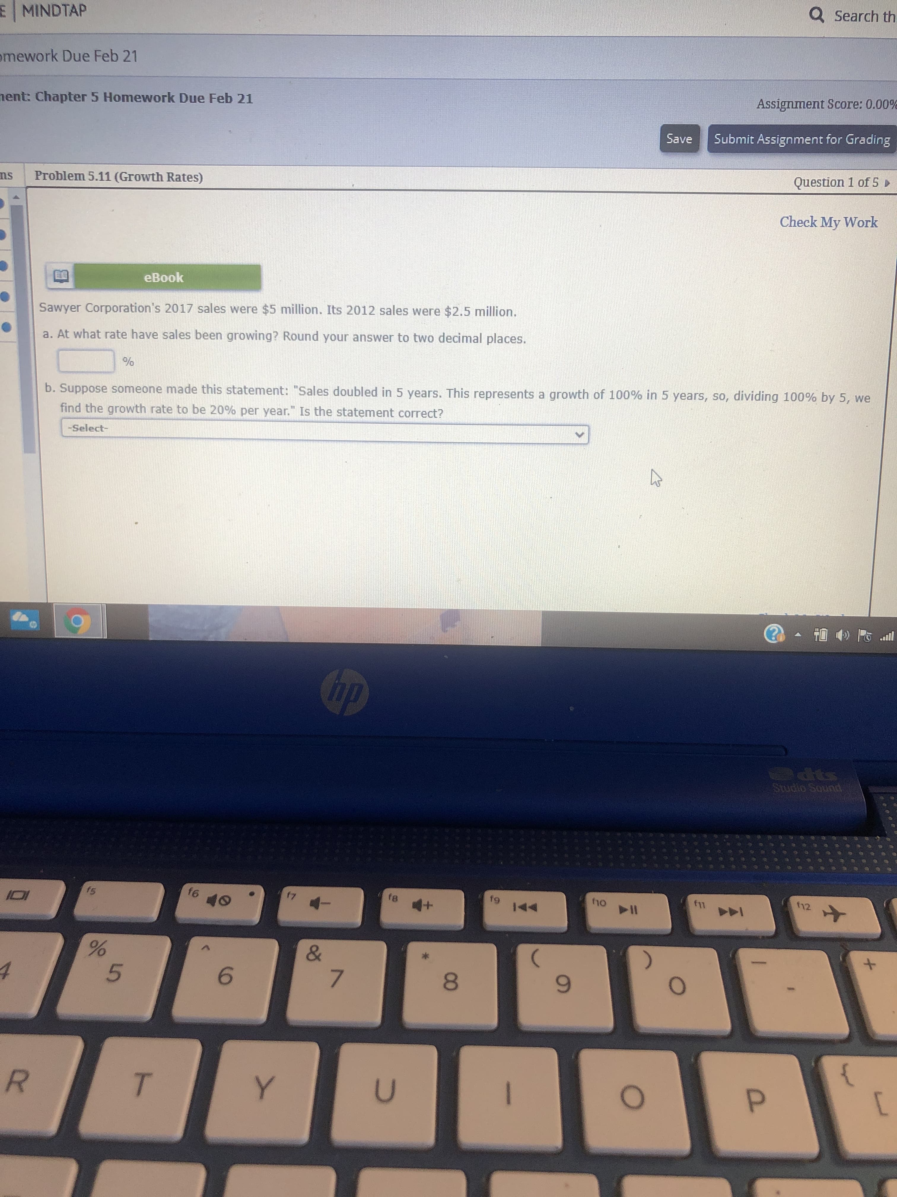 Sawyer Corporation's 2017 sales were $5 million. Its 2012 sales were $2.5 million.
a. At what rate have sales been growing? Round your answer to two decimal places.
b. Suppose someone made this statement: "Sales doubled in 5 years. This represents a growth of 100% in 5 years, so, dividing 100% by 5, we
find the growth rate to be 20% per year." Is the statement correct?
-Select-
